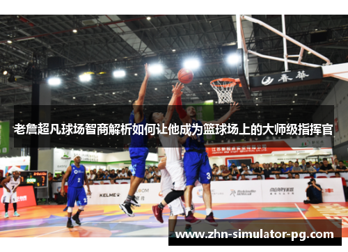 老詹超凡球场智商解析如何让他成为篮球场上的大师级指挥官 老詹超凡球场智商解析如何让他成为篮球场上的大师级指挥官