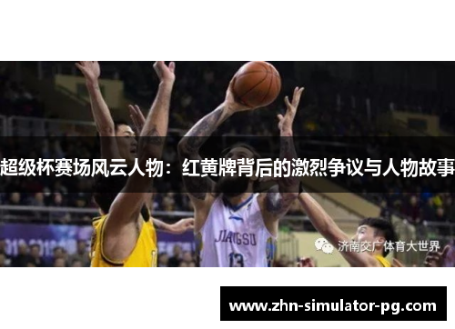 超级杯赛场风云人物:红黄牌背后的激烈争议与人物故事 超级杯赛场风云人物:红黄牌背后的激烈争议与人物故事