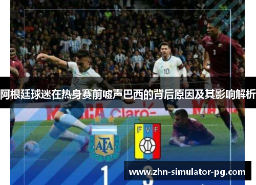 阿根廷球迷在热身赛前嘘声巴西的背后原因及其影响解析