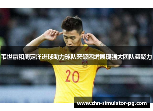 韦世豪和周定洋进球助力球队突破困境展现强大团队凝聚力