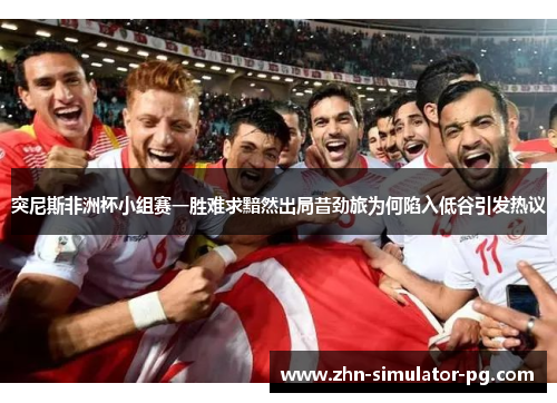 突尼斯非洲杯小组赛一胜难求黯然出局昔劲旅为何陷入低谷引发热议