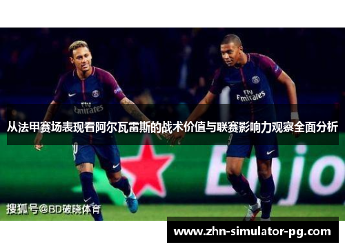 从法甲赛场表现看阿尔瓦雷斯的战术价值与联赛影响力观察全面分析 从法甲赛场表现看阿尔瓦雷斯的战术价值与联赛影响力观察全面分析